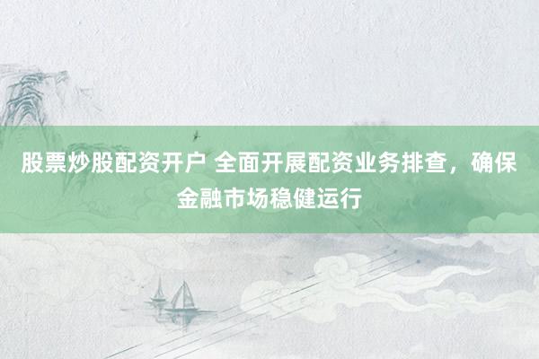 股票炒股配资开户 全面开展配资业务排查，确保金融市场稳健运行