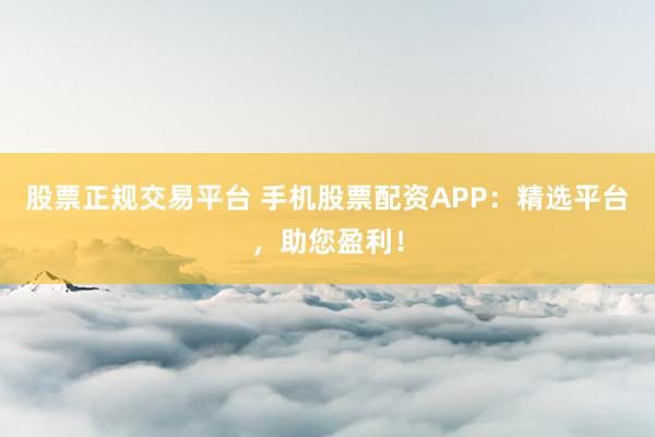 股票正规交易平台 手机股票配资APP：精选平台，助您盈利！