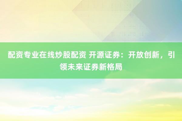 配资专业在线炒股配资 开源证券：开放创新，引领未来证券新格局