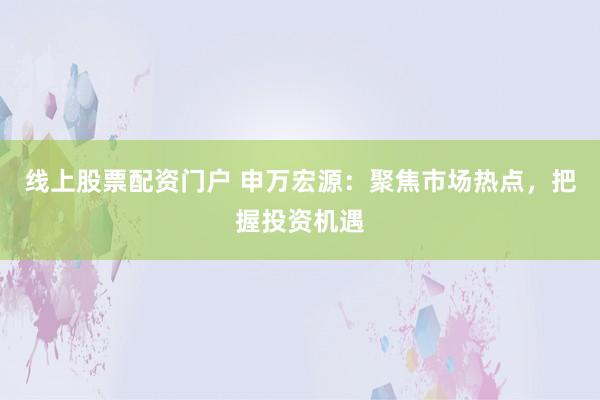 线上股票配资门户 申万宏源：聚焦市场热点，把握投资机遇