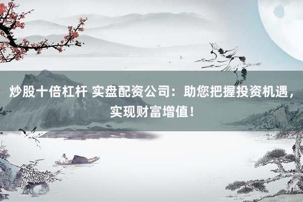 炒股十倍杠杆 实盘配资公司：助您把握投资机遇，实现财富增值！