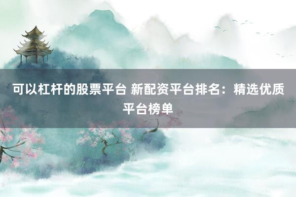 可以杠杆的股票平台 新配资平台排名：精选优质平台榜单