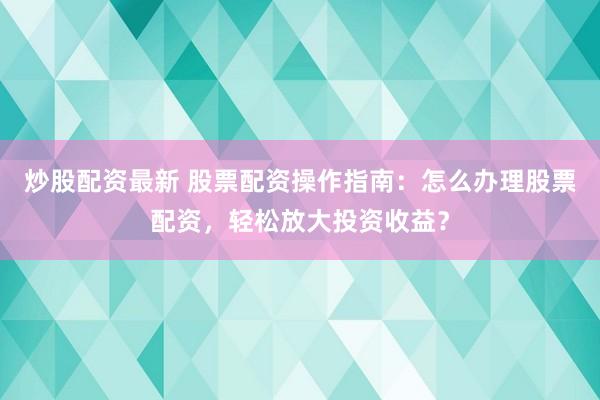 炒股配资最新 股票配资操作指南：怎么办理股票配资，轻松放大投资收益？