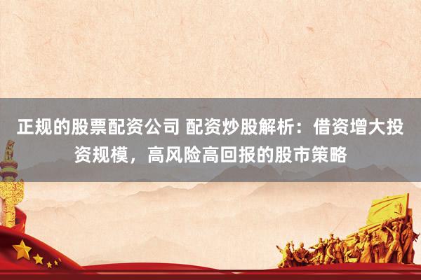 正规的股票配资公司 配资炒股解析：借资增大投资规模，高风险高回报的股市策略