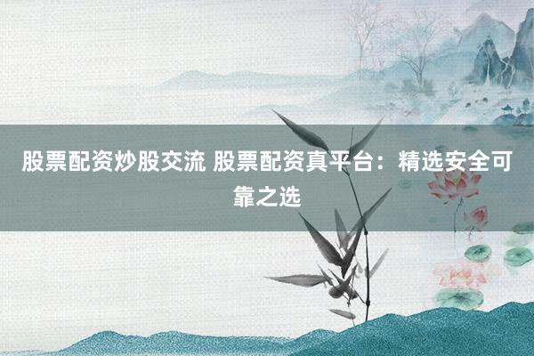 股票配资炒股交流 股票配资真平台：精选安全可靠之选