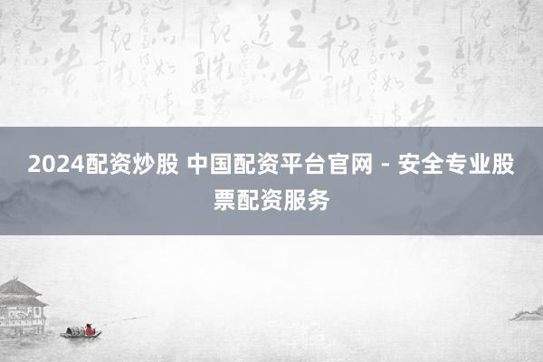 2024配资炒股 中国配资平台官网 - 安全专业股票配资服务