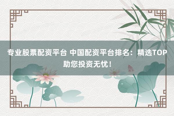 专业股票配资平台 中国配资平台排名：精选TOP助您投资无忧！
