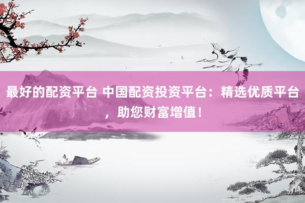 最好的配资平台 中国配资投资平台：精选优质平台，助您财富增值！