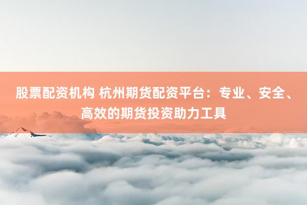 股票配资机构 杭州期货配资平台：专业、安全、高效的期货投资助力工具