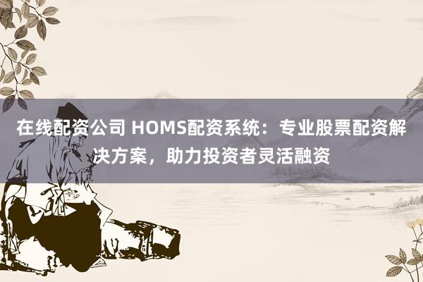 在线配资公司 HOMS配资系统：专业股票配资解决方案，助力投资者灵活融资