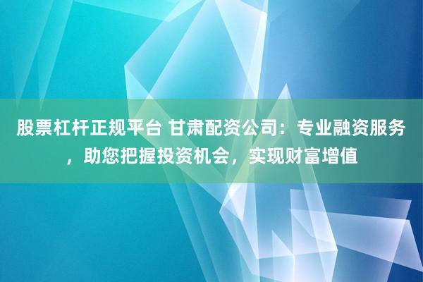 股票杠杆正规平台 甘肃配资公司：专业融资服务，助您把握投资机会，实现财富增值
