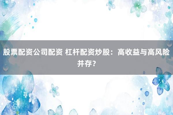 股票配资公司配资 杠杆配资炒股：高收益与高风险并存？