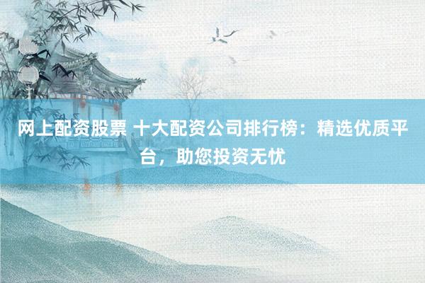 网上配资股票 十大配资公司排行榜：精选优质平台，助您投资无忧