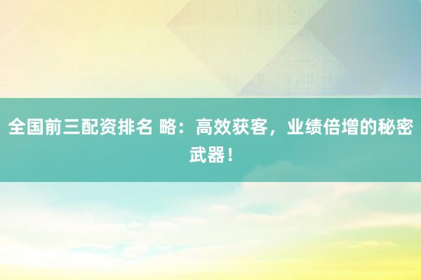 全国前三配资排名 略:高效获客,业绩倍增的秘密武器!