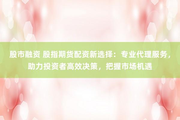 股市融资 股指期货配资新选择:专业代理服务,助力投资者高效决策,把握市场机遇