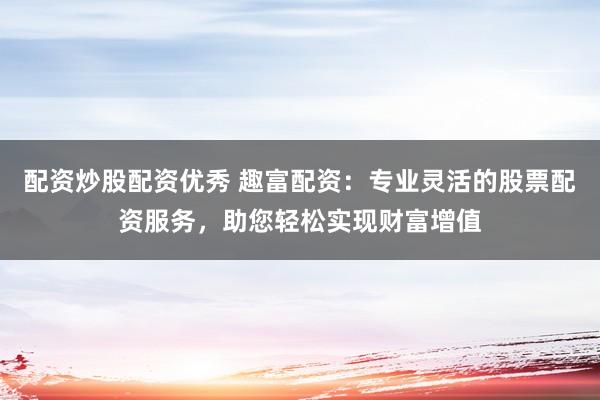 配资炒股配资优秀 趣富配资：专业灵活的股票配资服务，助您轻松实现财富增值