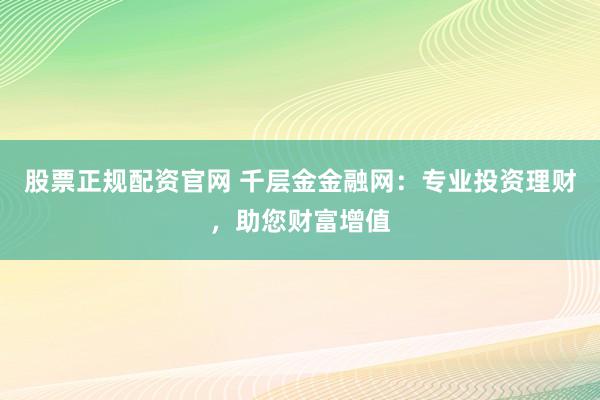 股票正规配资官网 千层金金融网:专业投资理财,助您财富增值