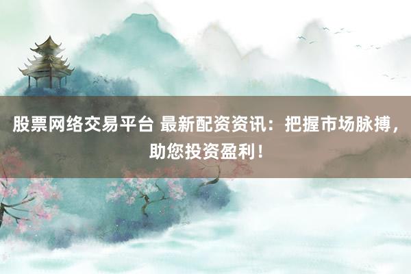 股票网络交易平台 最新配资资讯:把握市场脉搏,助您投资盈利!