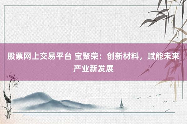 股票网上交易平台 宝聚荣:创新材料,赋能未来产业新发展