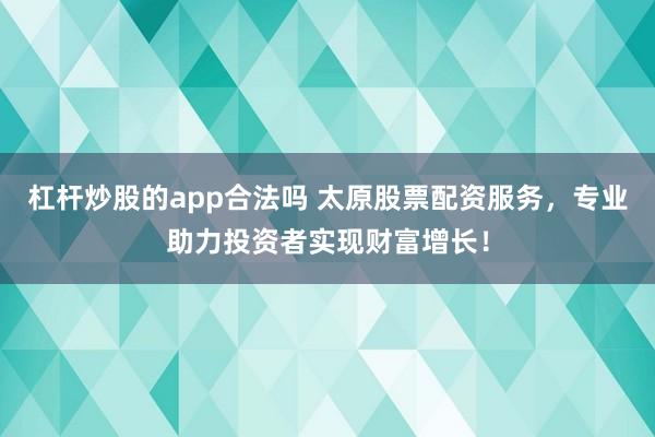 杠杆炒股的app合法吗 太原股票配资服务，专业助力投资者实现财富增长！