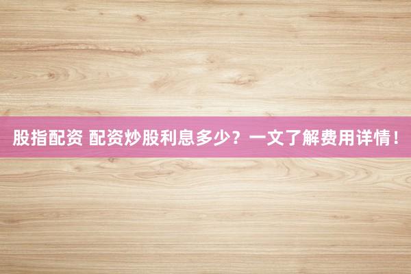 股指配资 配资炒股利息多少?一文了解费用详情!