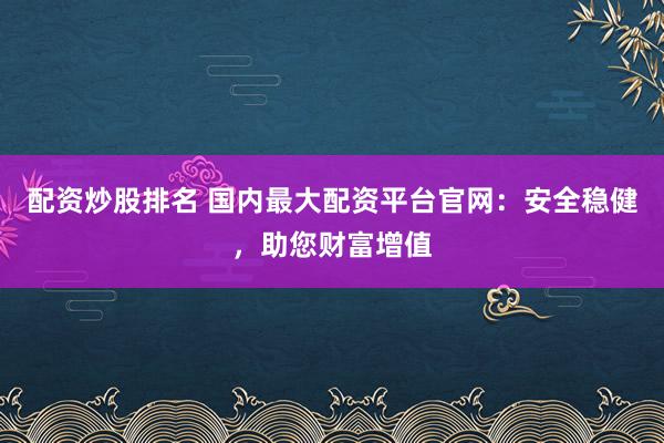 配资炒股排名 国内最大配资平台官网:安全稳健,助您财富增值