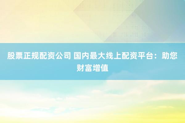 股票正规配资公司 国内最大线上配资平台:助您财富增值