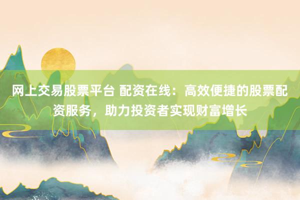 网上交易股票平台 配资在线:高效便捷的股票配资服务,助力投资者实现财富增长