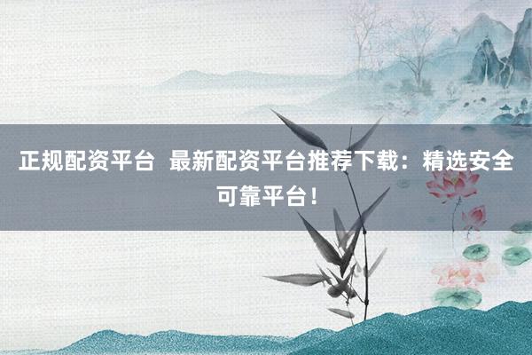 正规配资平台  最新配资平台推荐下载：精选安全可靠平台！