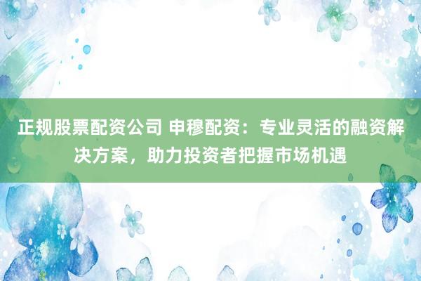 正规股票配资公司 申穆配资：专业灵活的融资解决方案，助力投资者把握市场机遇
