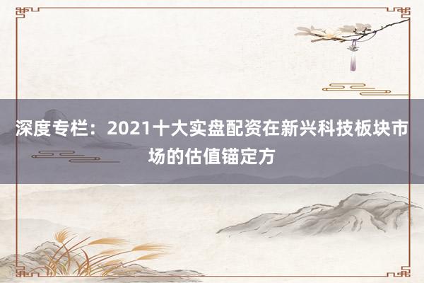 深度专栏：2021十大实盘配资在新兴科技板块市场的估值锚定方