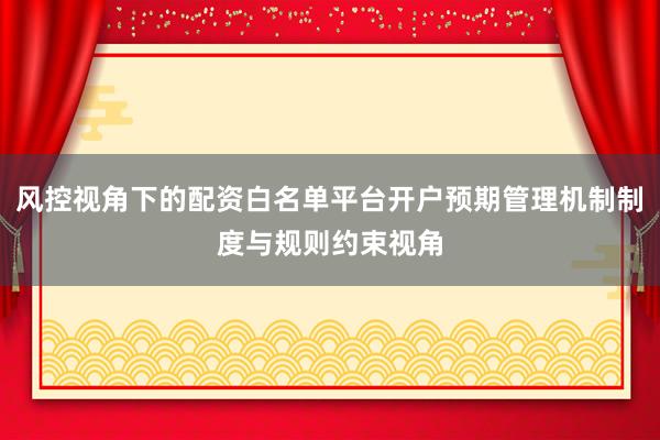 风控视角下的配资白名单平台开户预期管理机制制度与规则约束视角