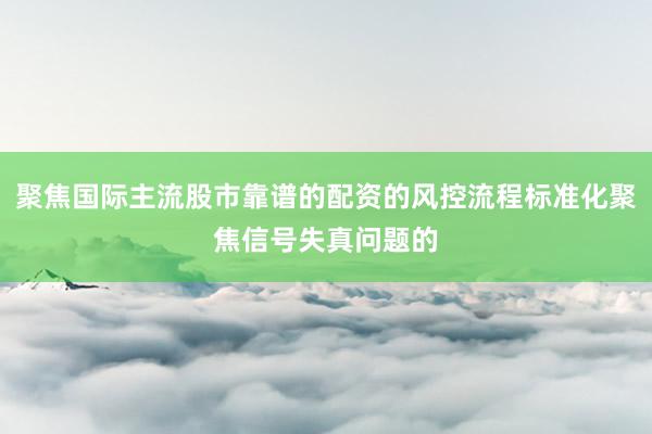聚焦国际主流股市靠谱的配资的风控流程标准化聚焦信号失真问题的