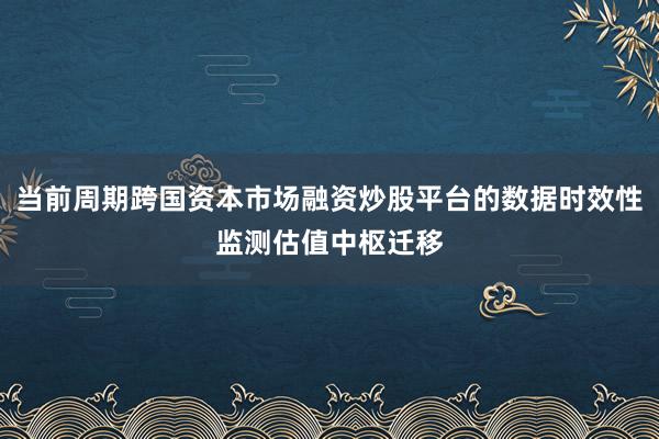当前周期跨国资本市场融资炒股平台的数据时效性监测估值中枢迁移