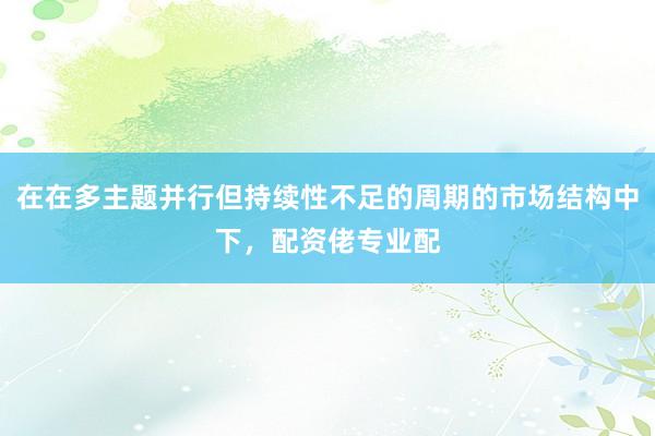 在在多主题并行但持续性不足的周期的市场结构中下，配资佬专业配