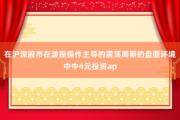 在沪深股市在波段操作主导的震荡周期的盘面环境中中4元投资ap