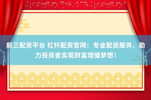 前三配资平台 杠杆配资官网：专业配资服务，助力投资者实现财富增值梦想！