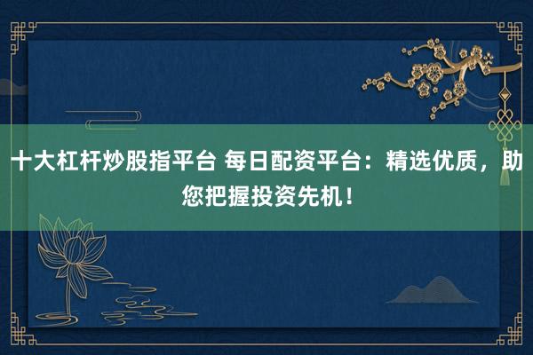 十大杠杆炒股指平台 每日配资平台：精选优质，助您把握投资先机！