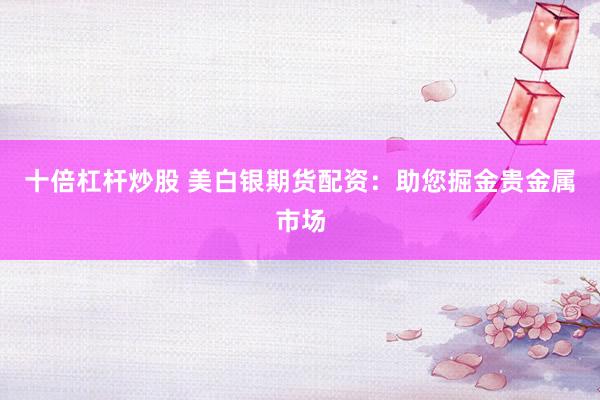 十倍杠杆炒股 美白银期货配资：助您掘金贵金属市场