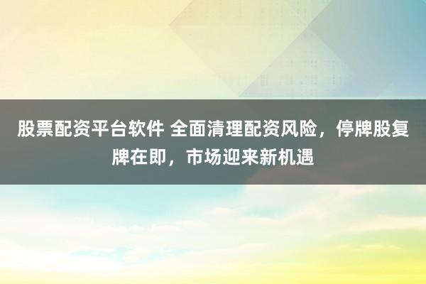 股票配资平台软件 全面清理配资风险，停牌股复牌在即，市场迎来新机遇