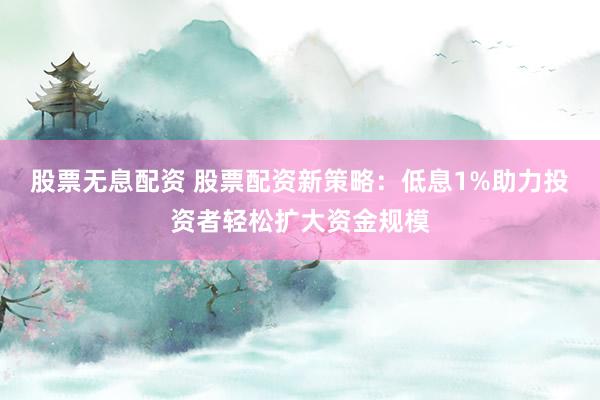 股票无息配资 股票配资新策略：低息1%助力投资者轻松扩大资金规模