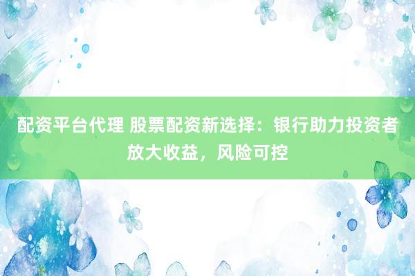 配资平台代理 股票配资新选择：银行助力投资者放大收益，风险可控