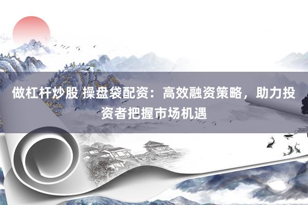 做杠杆炒股 操盘袋配资：高效融资策略，助力投资者把握市场机遇