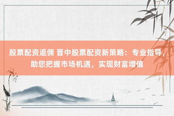 股票配资返佣 晋中股票配资新策略：专业指导，助您把握市场机遇，实现财富增值