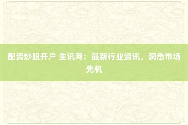 配资炒股开户 生讯网：最新行业资讯，洞悉市场先机