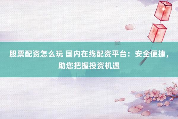 股票配资怎么玩 国内在线配资平台：安全便捷，助您把握投资机遇