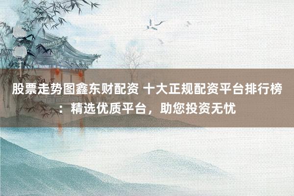 股票走势图鑫东财配资 十大正规配资平台排行榜：精选优质平台，助您投资无忧