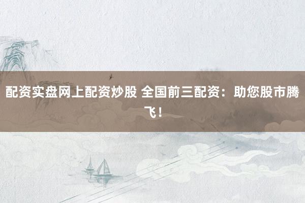 配资实盘网上配资炒股 全国前三配资：助您股市腾飞！