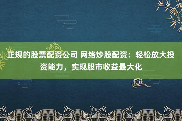 正规的股票配资公司 网络炒股配资：轻松放大投资能力，实现股市收益最大化