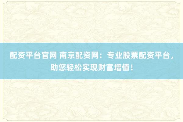 配资平台官网 南京配资网:专业股票配资平台,助您轻松实现财富增值!